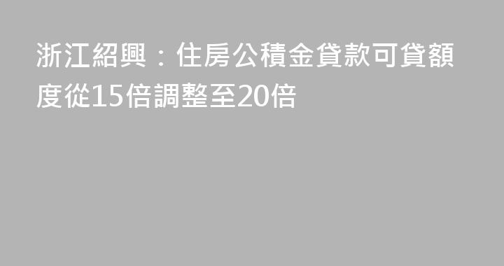浙江紹興：住房公積金貸款可貸額度從15倍調整至20倍