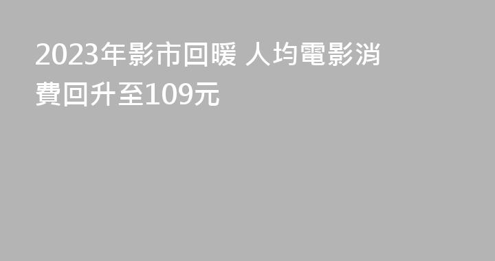 2023年影市回暖 人均電影消費回升至109元