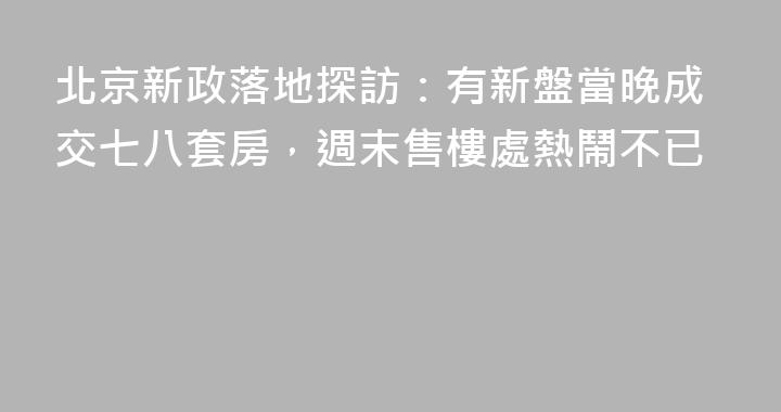 北京新政落地探訪：有新盤當晚成交七八套房，週末售樓處熱鬧不已