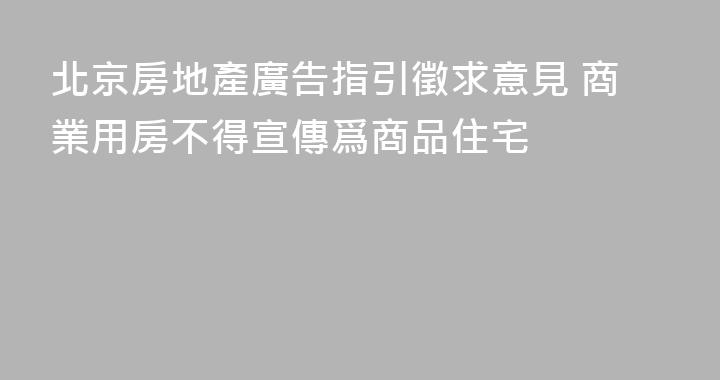 北京房地產廣告指引徵求意見 商業用房不得宣傳爲商品住宅