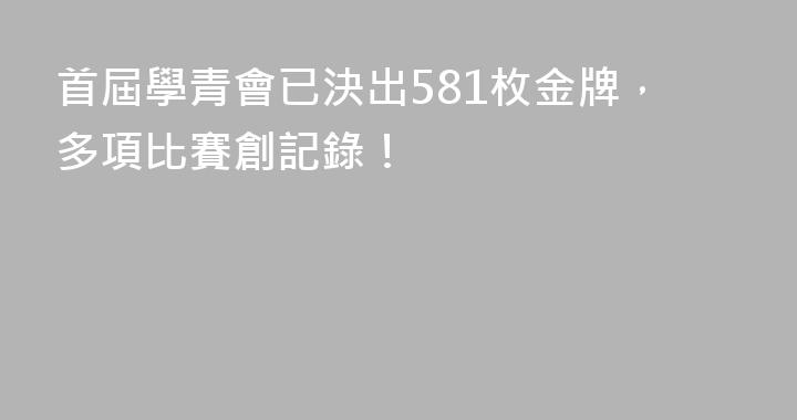 首屆學青會已決出581枚金牌，多項比賽創記錄！
