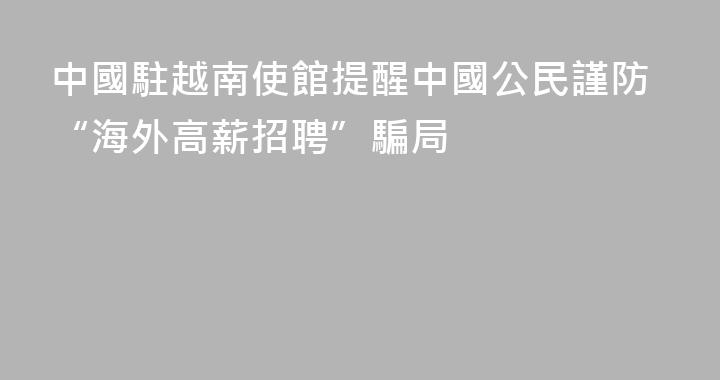 中國駐越南使館提醒中國公民謹防“海外高薪招聘”騙局