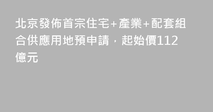 北京發佈首宗住宅+產業+配套組合供應用地預申請，起始價112億元