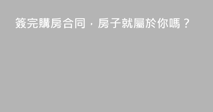 簽完購房合同，房子就屬於你嗎？