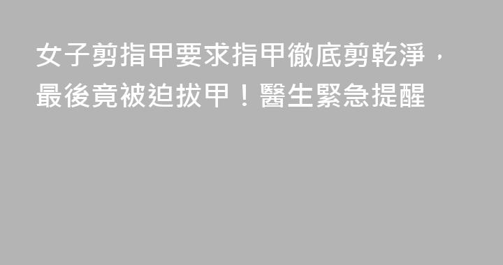 女子剪指甲要求指甲徹底剪乾淨，最後竟被迫拔甲！醫生緊急提醒