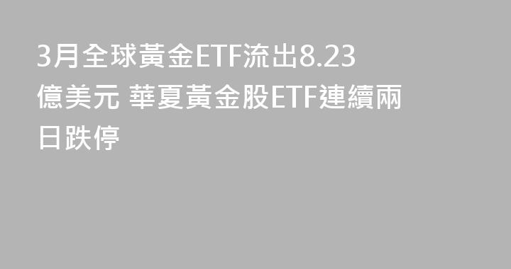 3月全球黃金ETF流出8.23億美元 華夏黃金股ETF連續兩日跌停