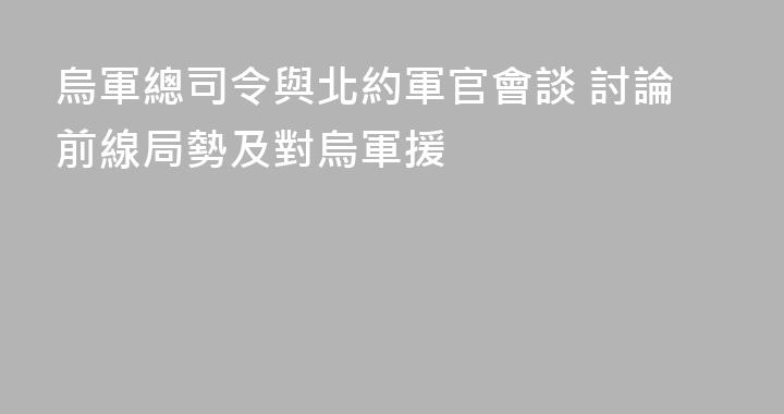 烏軍總司令與北約軍官會談 討論前線局勢及對烏軍援
