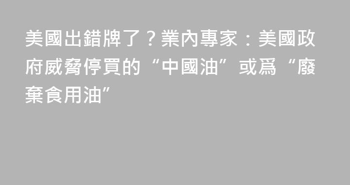 美國出錯牌了？業內專家：美國政府威脅停買的“中國油”或爲“廢棄食用油”