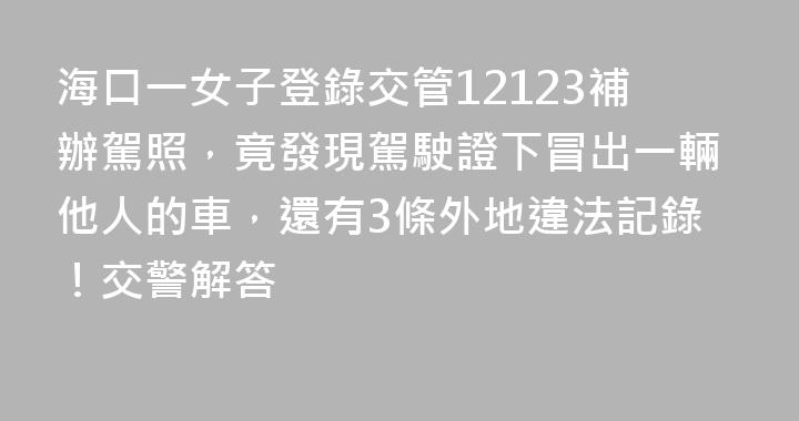 海口一女子登錄交管12123補辦駕照，竟發現駕駛證下冒出一輛他人的車，還有3條外地違法記錄！交警解答