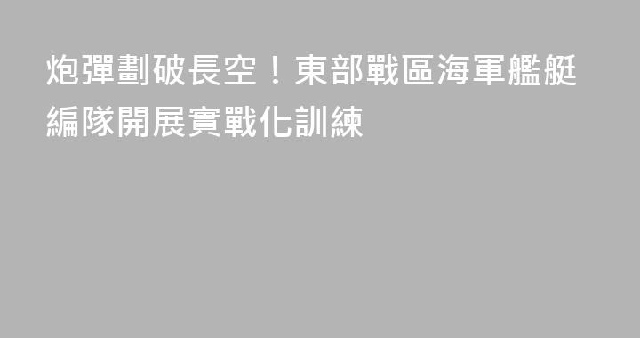 炮彈劃破長空！東部戰區海軍艦艇編隊開展實戰化訓練