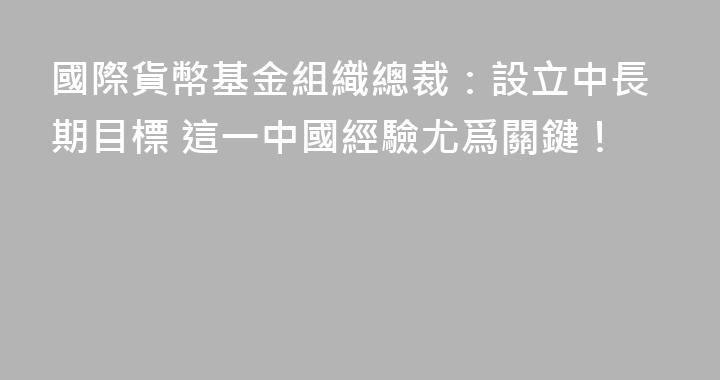 國際貨幣基金組織總裁：設立中長期目標 這一中國經驗尤爲關鍵！