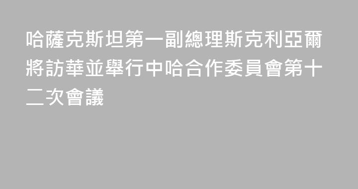 哈薩克斯坦第一副總理斯克利亞爾將訪華並舉行中哈合作委員會第十二次會議