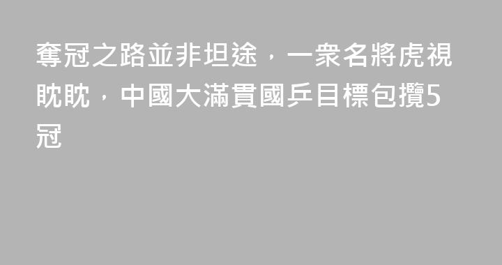 奪冠之路並非坦途，一衆名將虎視眈眈，中國大滿貫國乒目標包攬5冠