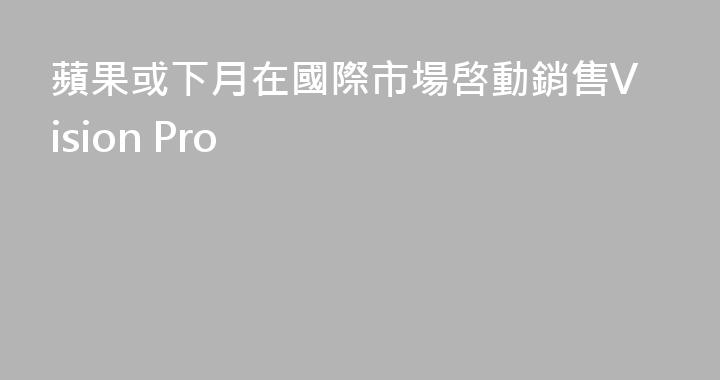 蘋果或下月在國際市場啓動銷售Vision Pro