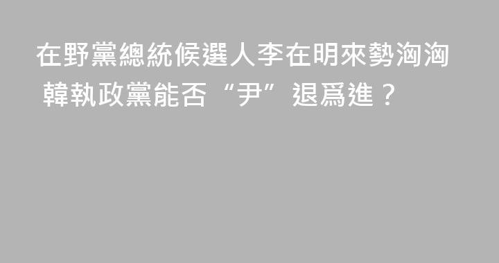 在野黨總統候選人李在明來勢洶洶 韓執政黨能否“尹”退爲進？