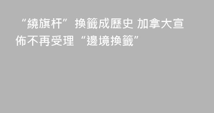 “繞旗杆”換籤成歷史 加拿大宣佈不再受理“邊境換籤”