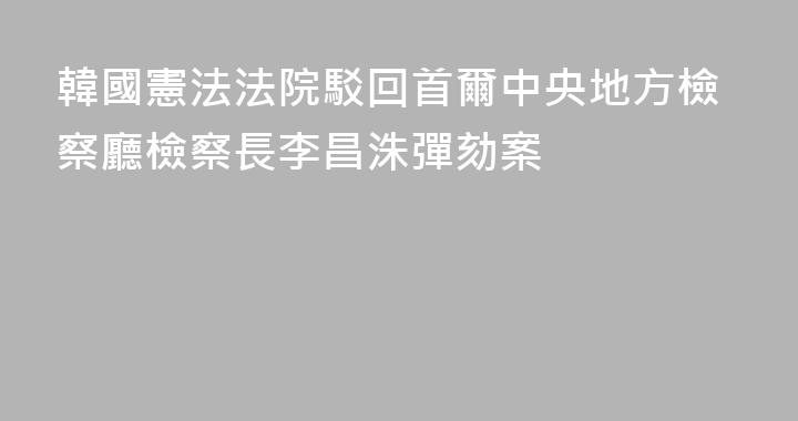 韓國憲法法院駁回首爾中央地方檢察廳檢察長李昌洙彈劾案