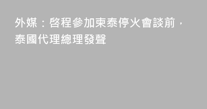 外媒：啓程參加柬泰停火會談前，泰國代理總理發聲