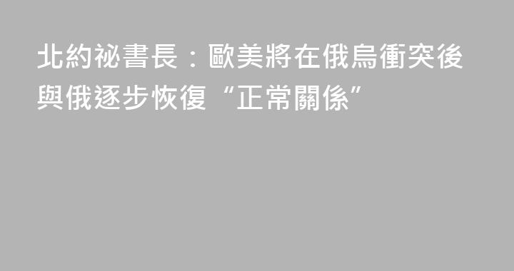 北約祕書長：歐美將在俄烏衝突後與俄逐步恢復“正常關係”