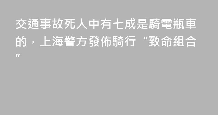 交通事故死人中有七成是騎電瓶車的，上海警方發佈騎行“致命組合”