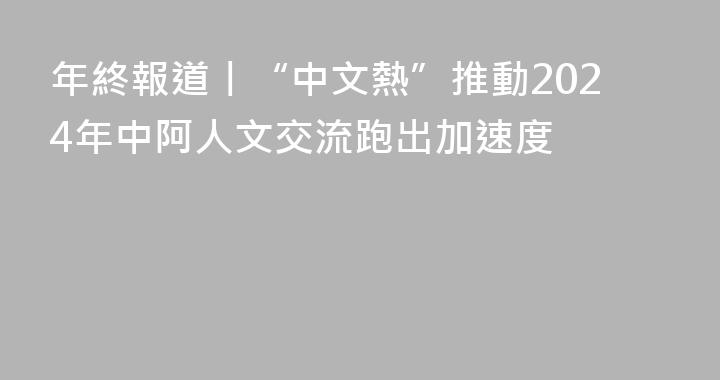 年終報道丨“中文熱”推動2024年中阿人文交流跑出加速度