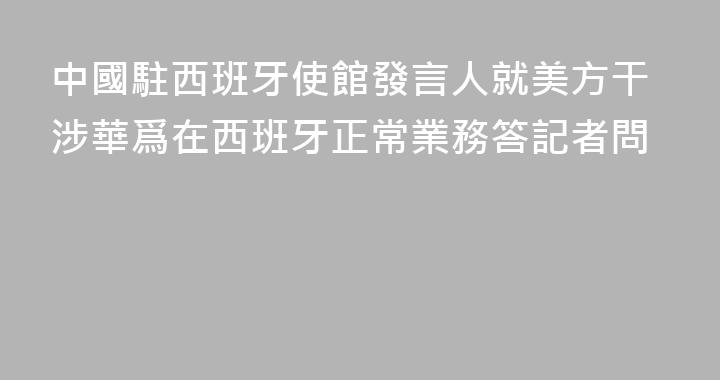 中國駐西班牙使館發言人就美方干涉華爲在西班牙正常業務答記者問