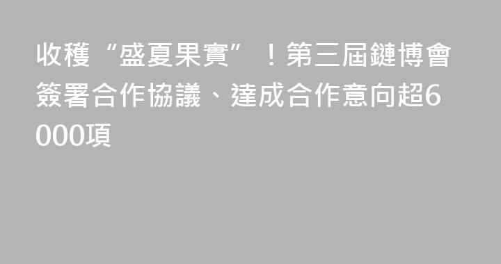 收穫“盛夏果實”！第三屆鏈博會簽署合作協議、達成合作意向超6000項