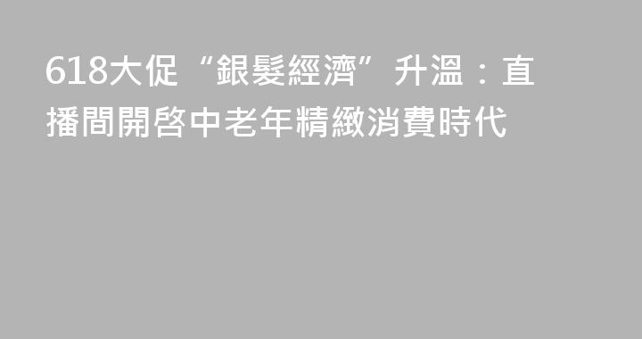 618大促“銀髮經濟”升溫：直播間開啓中老年精緻消費時代