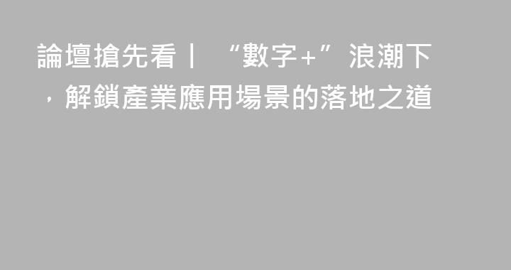 論壇搶先看丨 “數字+”浪潮下，解鎖產業應用場景的落地之道