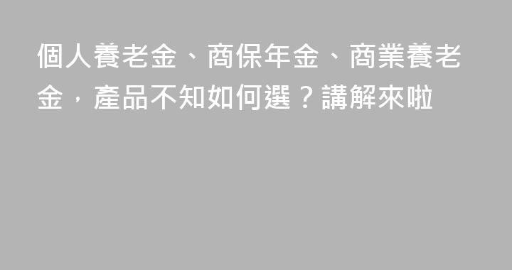 個人養老金、商保年金、商業養老金，產品不知如何選？講解來啦