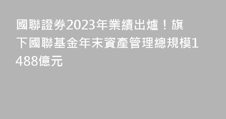 國聯證券2023年業績出爐！旗下國聯基金年末資產管理總規模1488億元