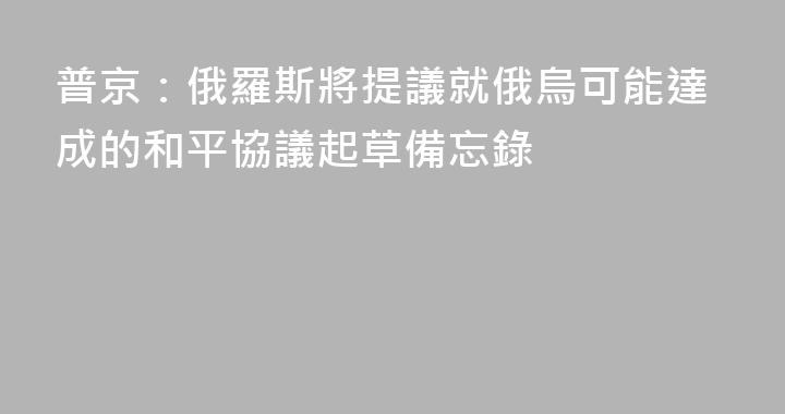 普京：俄羅斯將提議就俄烏可能達成的和平協議起草備忘錄