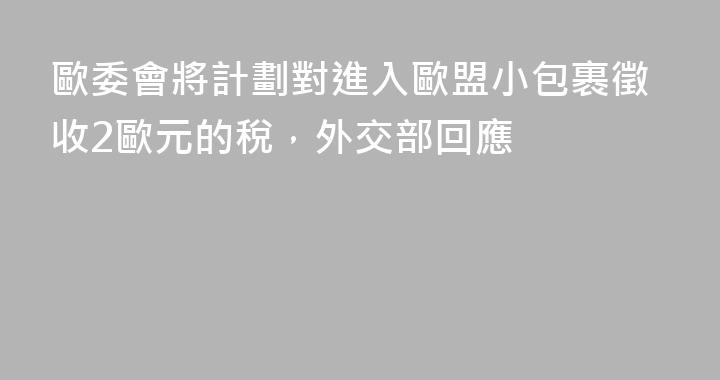 歐委會將計劃對進入歐盟小包裹徵收2歐元的稅，外交部回應