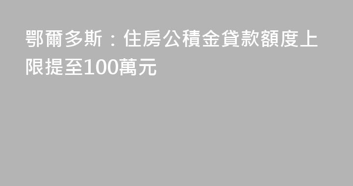 鄂爾多斯：住房公積金貸款額度上限提至100萬元