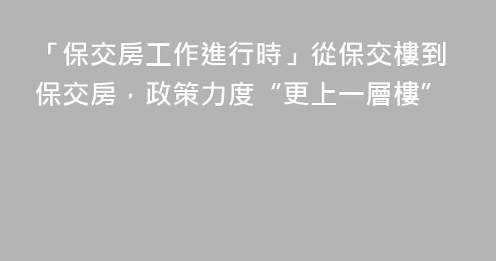 「保交房工作進行時」從保交樓到保交房，政策力度“更上一層樓”