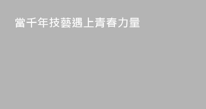 當千年技藝遇上青春力量
