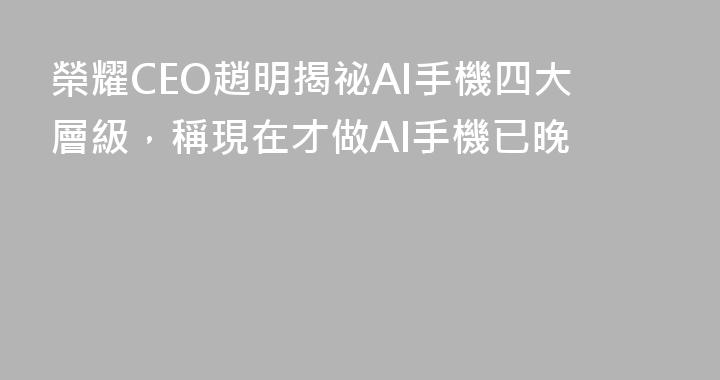 榮耀CEO趙明揭祕AI手機四大層級，稱現在才做AI手機已晚