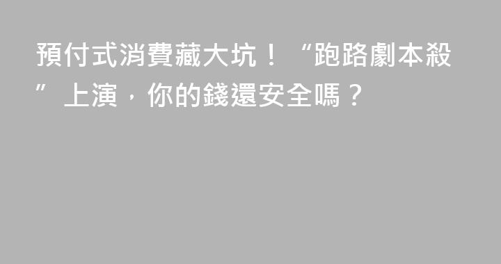 預付式消費藏大坑！“跑路劇本殺”上演，你的錢還安全嗎？