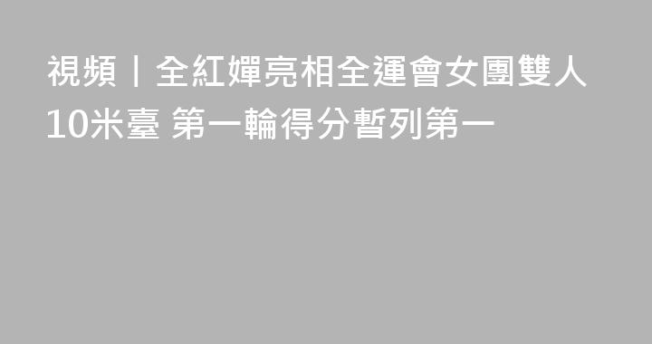 視頻丨全紅嬋亮相全運會女團雙人10米臺 第一輪得分暫列第一