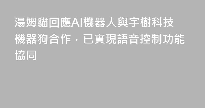 湯姆貓回應AI機器人與宇樹科技機器狗合作，已實現語音控制功能協同