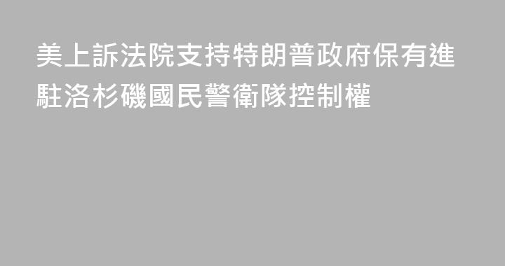 美上訴法院支持特朗普政府保有進駐洛杉磯國民警衛隊控制權