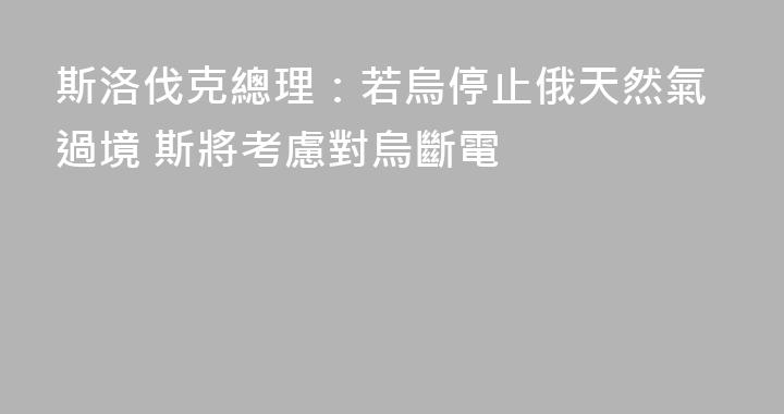 斯洛伐克總理：若烏停止俄天然氣過境 斯將考慮對烏斷電