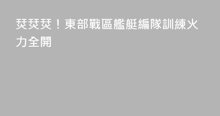 烎烎烎！東部戰區艦艇編隊訓練火力全開