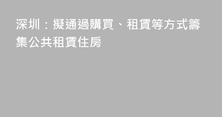深圳：擬通過購買、租賃等方式籌集公共租賃住房