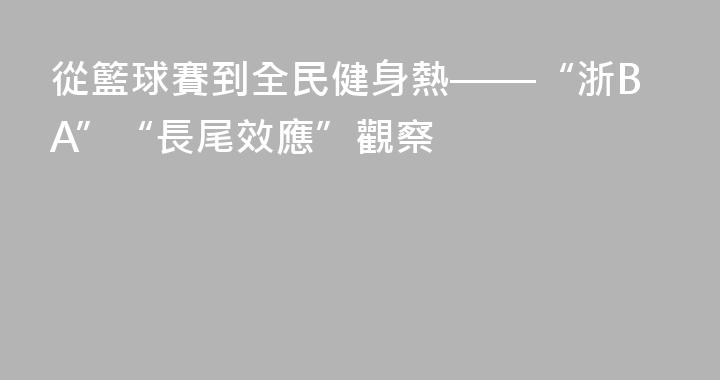從籃球賽到全民健身熱——“浙BA”“長尾效應”觀察