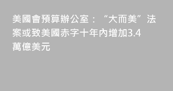 美國會預算辦公室：“大而美”法案或致美國赤字十年內增加3.4萬億美元