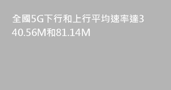 全國5G下行和上行平均速率達340.56M和81.14M