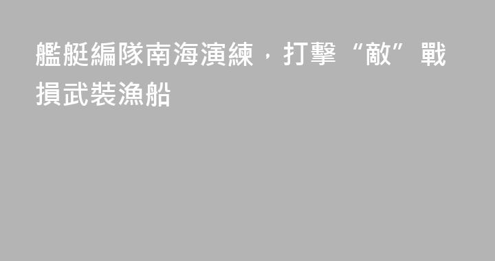 艦艇編隊南海演練，打擊“敵”戰損武裝漁船