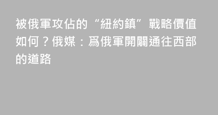 被俄軍攻佔的“紐約鎮”戰略價值如何？俄媒：爲俄軍開闢通往西部的道路