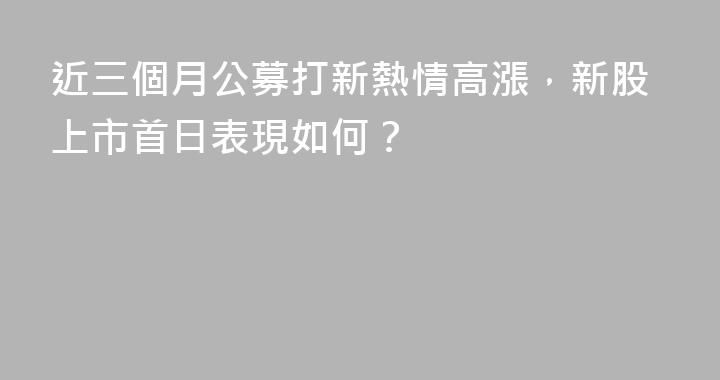 近三個月公募打新熱情高漲，新股上市首日表現如何？